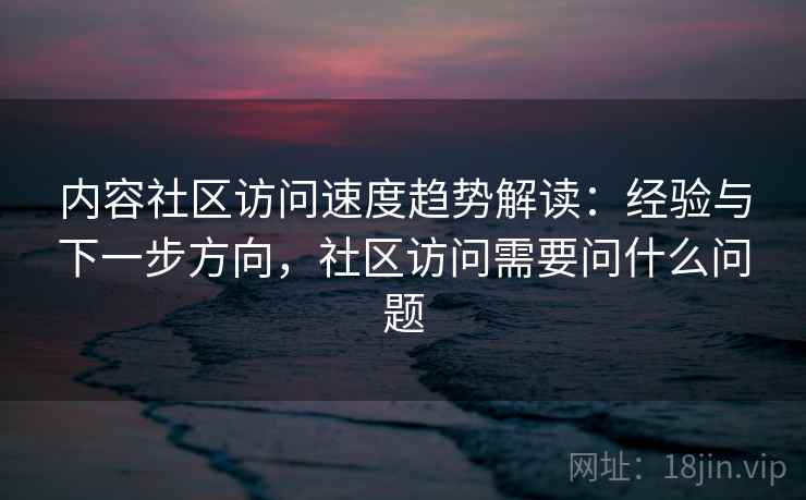 内容社区访问速度趋势解读：经验与下一步方向，社区访问需要问什么问题