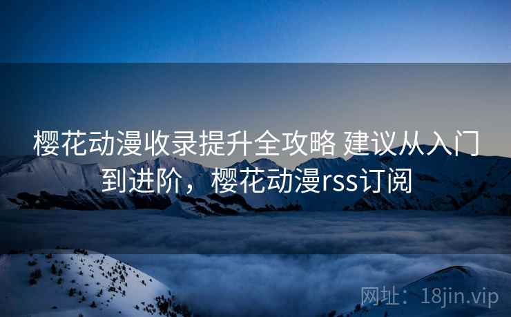 樱花动漫收录提升全攻略 建议从入门到进阶，樱花动漫rss订阅