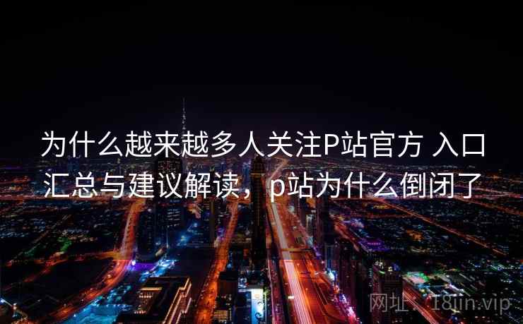 为什么越来越多人关注P站官方 入口汇总与建议解读，p站为什么倒闭了
