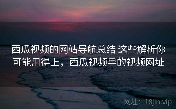 西瓜视频的网站导航总结 这些解析你可能用得上，西瓜视频里的视频网址