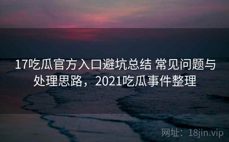 17吃瓜官方入口避坑总结 常见问题与处理思路，2021吃瓜事件整理