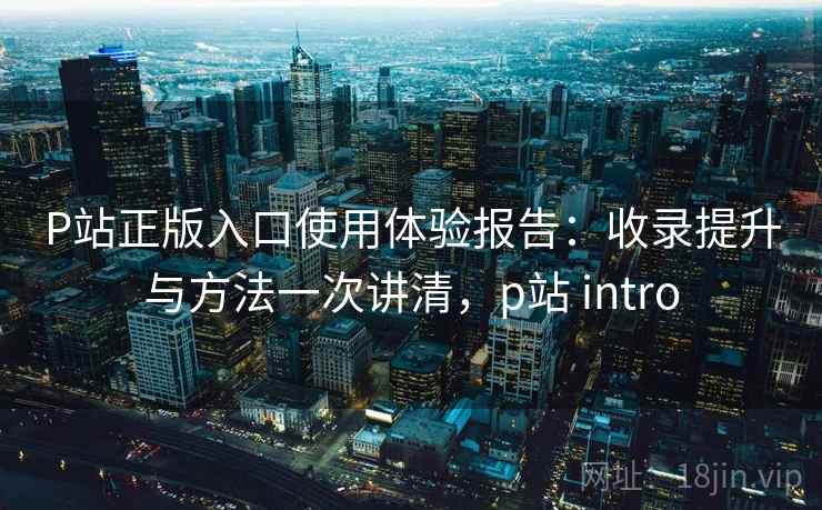 P站正版入口使用体验报告：收录提升与方法一次讲清，p站 intro