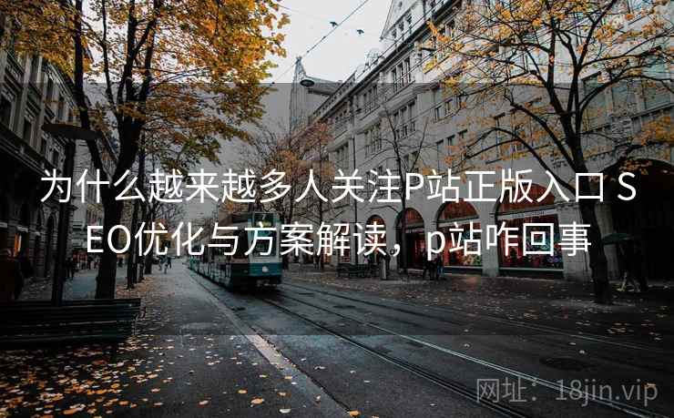 为什么越来越多人关注P站正版入口 SEO优化与方案解读，p站咋回事