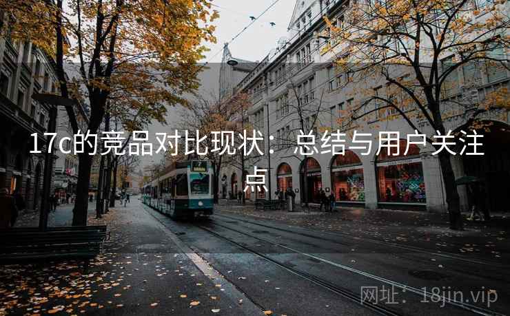 17c的竞品对比现状：总结与用户关注点