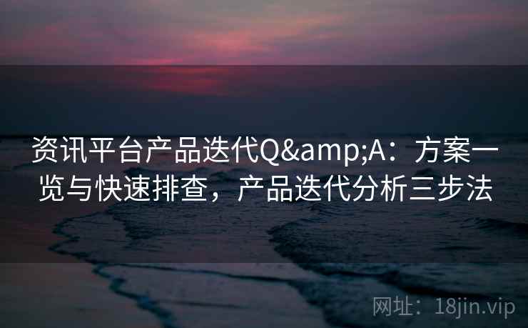 资讯平台产品迭代Q&A：方案一览与快速排查，产品迭代分析三步法