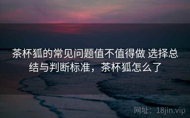 茶杯狐的常见问题值不值得做 选择总结与判断标准，茶杯狐怎么了
