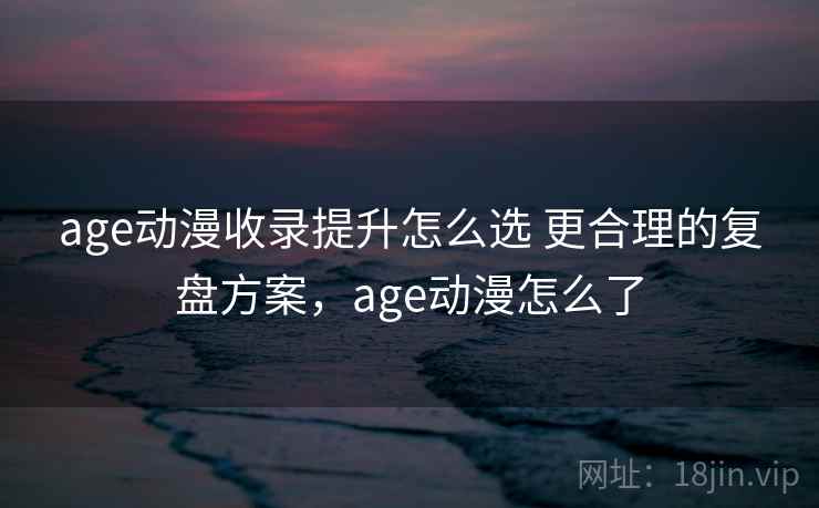 age动漫收录提升怎么选 更合理的复盘方案，age动漫怎么了