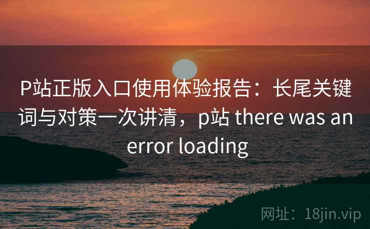 P站正版入口使用体验报告：长尾关键词与对策一次讲清，p站 there was an error loading