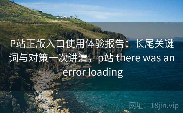 P站正版入口使用体验报告：长尾关键词与对策一次讲清，p站 there was an error loading