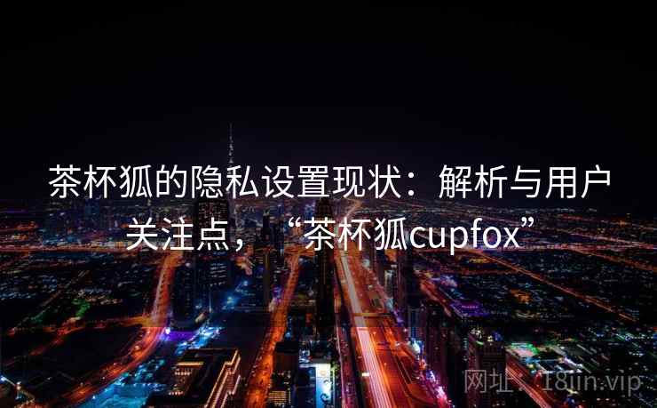 茶杯狐的隐私设置现状：解析与用户关注点，“茶杯狐cupfox”