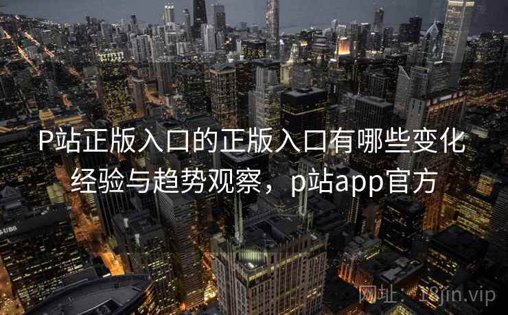 P站正版入口的正版入口有哪些变化 经验与趋势观察，p站app官方