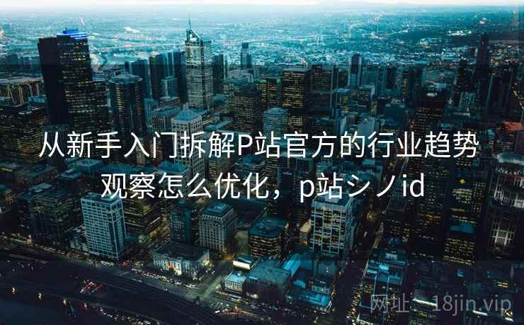 从新手入门拆解P站官方的行业趋势 观察怎么优化，p站シノid
