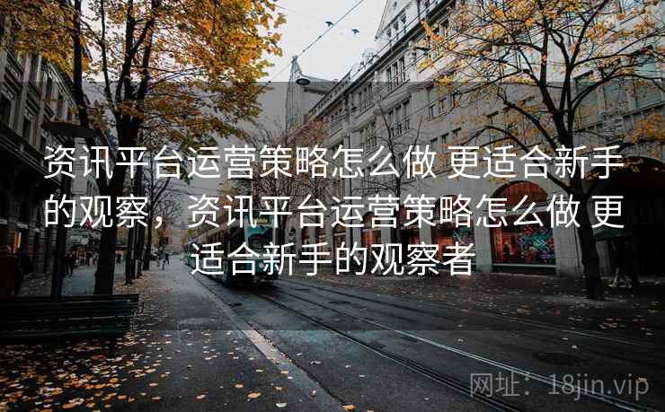 资讯平台运营策略怎么做 更适合新手的观察，资讯平台运营策略怎么做 更适合新手的观察者