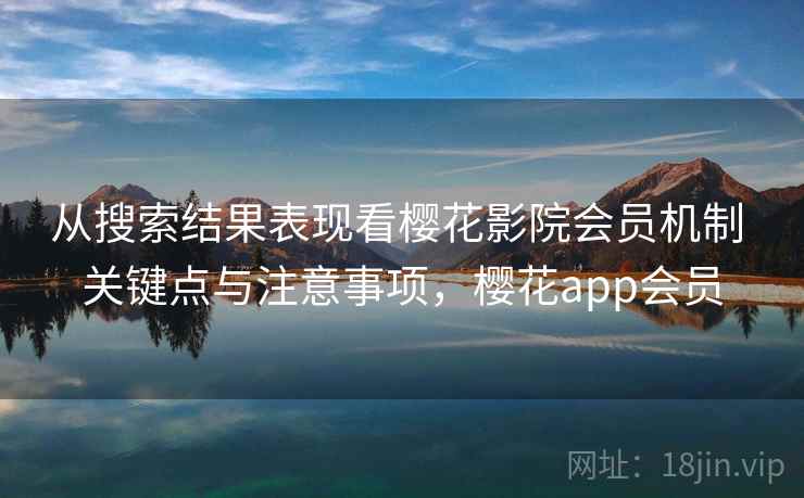 从搜索结果表现看樱花影院会员机制 关键点与注意事项，樱花app会员