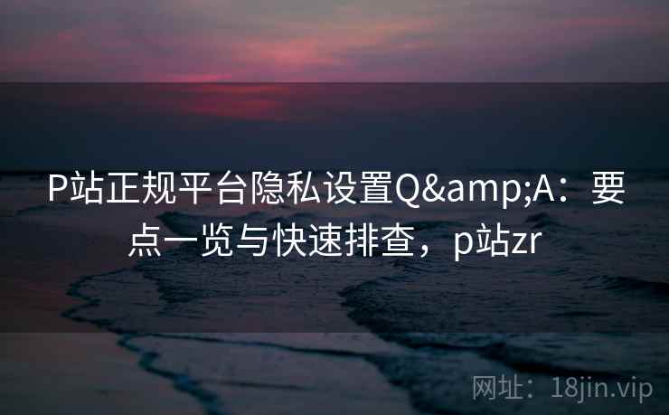 P站正规平台隐私设置Q&A：要点一览与快速排查，p站zr