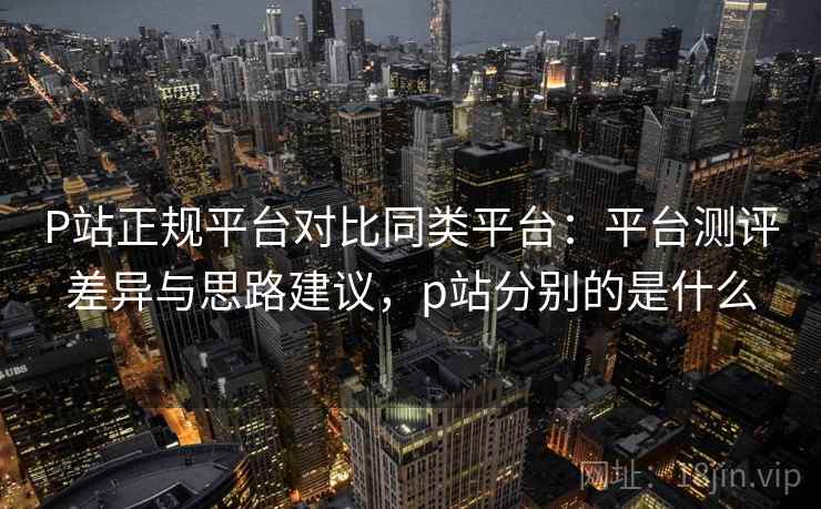 P站正规平台对比同类平台:平台测评差异与思路建议,p站分别的是什么 P站正规平台对比同类平台:平台测评差异与思路建议,p站分别的是什么