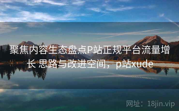 聚焦内容生态盘点P站正规平台流量增长 思路与改进空间，p站xude