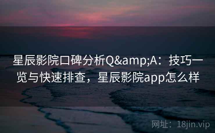 星辰影院口碑分析Q&A：技巧一览与快速排查，星辰影院app怎么样