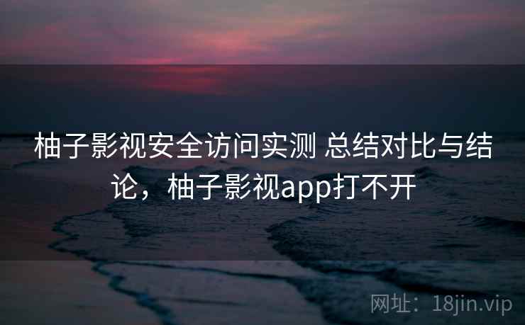 柚子影视安全访问实测 总结对比与结论，柚子影视app打不开