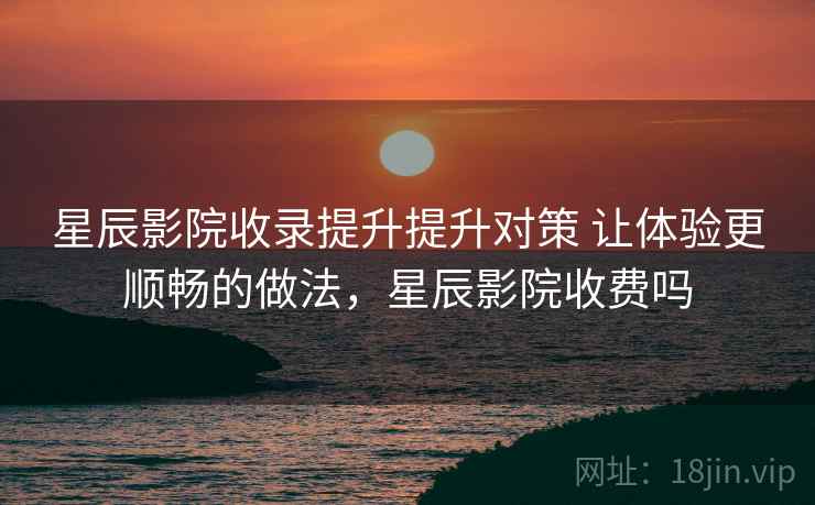 星辰影院收录提升提升对策 让体验更顺畅的做法，星辰影院收费吗