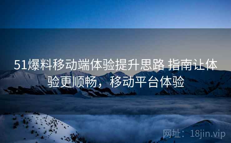 51爆料移动端体验提升思路 指南让体验更顺畅，移动平台体验