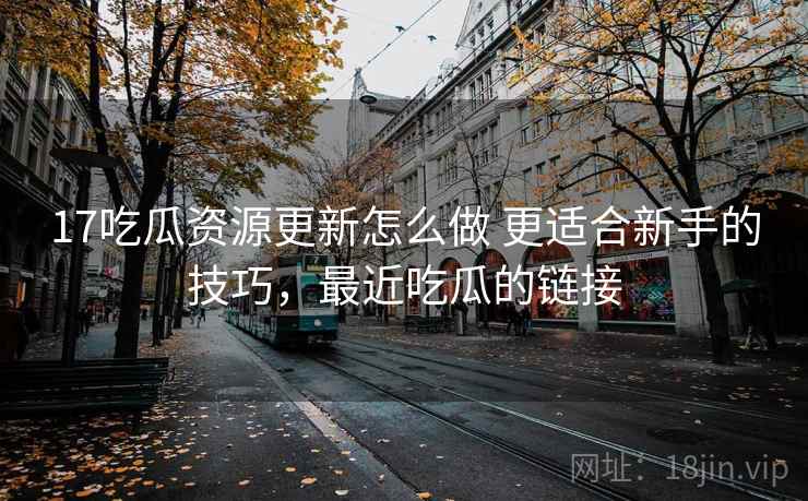 17吃瓜资源更新怎么做 更适合新手的技巧，最近吃瓜的链接