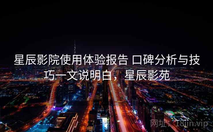 星辰影院使用体验报告 口碑分析与技巧一文说明白，星辰影苑