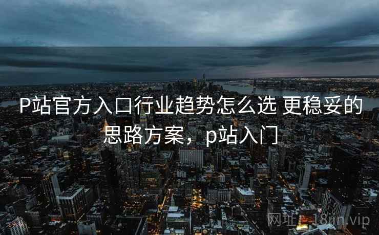 P站官方入口行业趋势怎么选 更稳妥的思路方案，p站入门