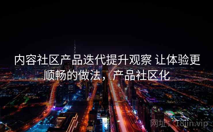 内容社区产品迭代提升观察 让体验更顺畅的做法，产品社区化