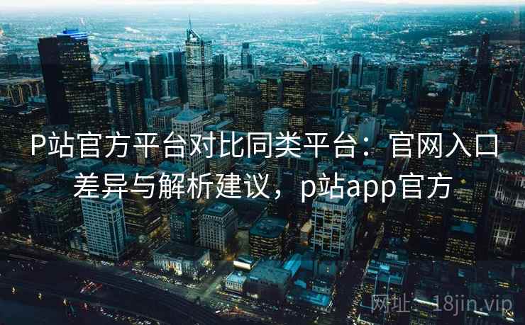 P站官方平台对比同类平台：官网入口差异与解析建议，p站app官方