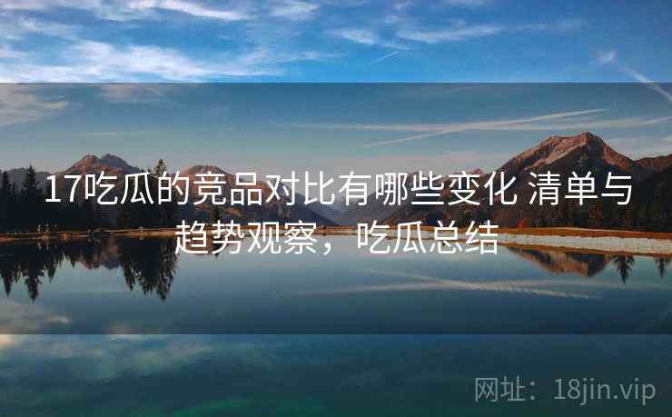 17吃瓜的竞品对比有哪些变化 清单与趋势观察，吃瓜总结