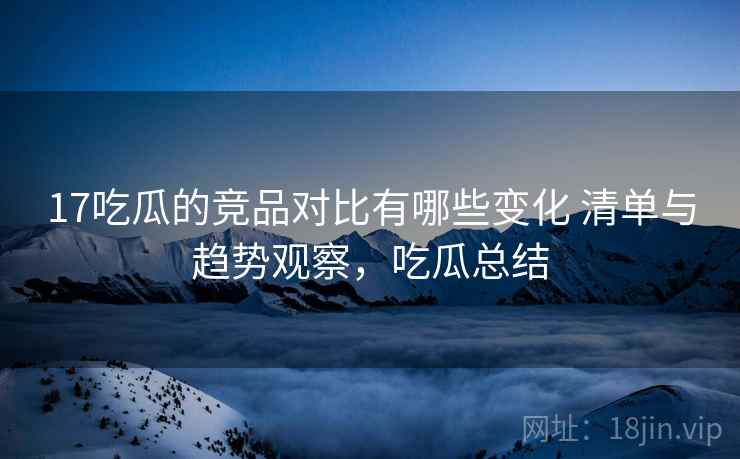 17吃瓜的竞品对比有哪些变化 清单与趋势观察，吃瓜总结