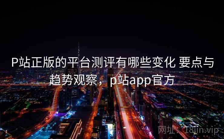 P站正版的平台测评有哪些变化 要点与趋势观察,p站app官方 P站正版的平台测评有哪些变化 要点与趋势观察,p站app官方