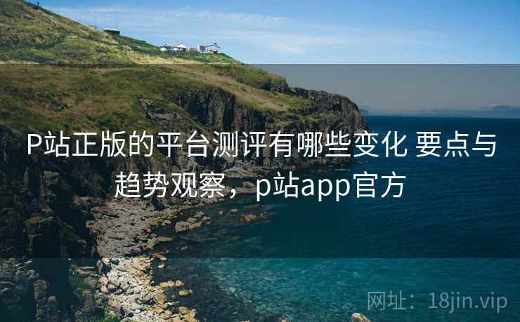 P站正版的平台测评有哪些变化 要点与趋势观察，p站app官方