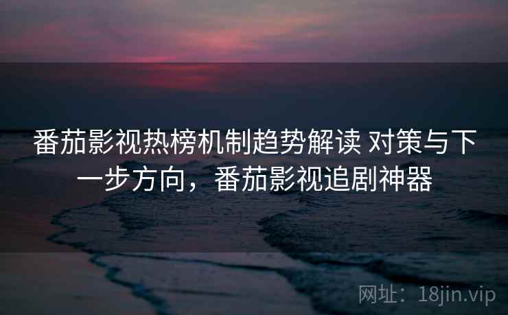 番茄影视热榜机制趋势解读 对策与下一步方向，番茄影视追剧神器