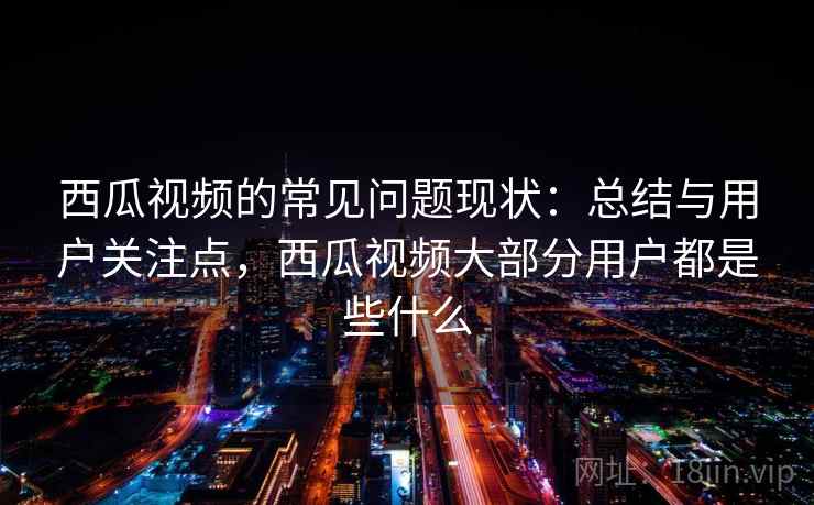 西瓜视频的常见问题现状：总结与用户关注点，西瓜视频大部分用户都是些什么