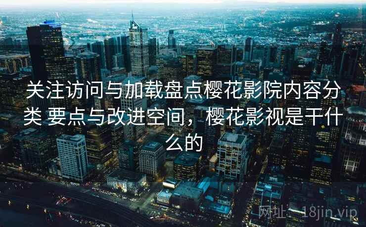 关注访问与加载盘点樱花影院内容分类 要点与改进空间，樱花影视是干什么的