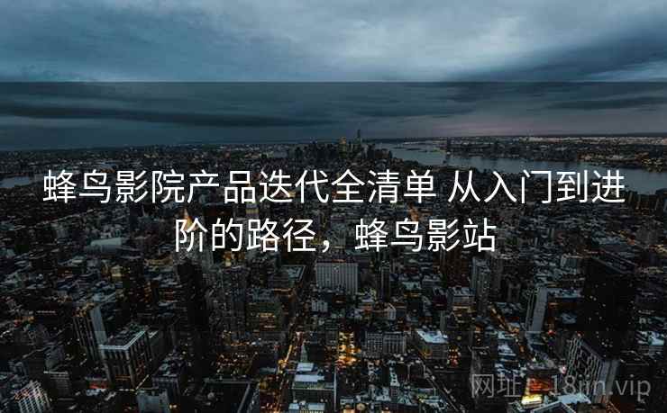 蜂鸟影院产品迭代全清单 从入门到进阶的路径，蜂鸟影站