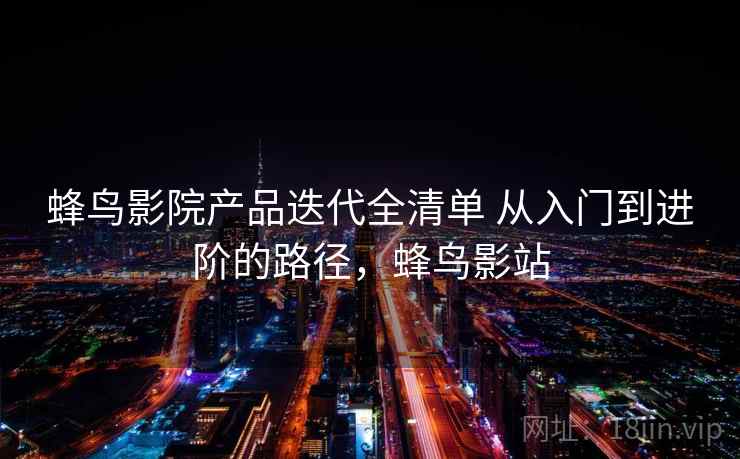 蜂鸟影院产品迭代全清单 从入门到进阶的路径，蜂鸟影站