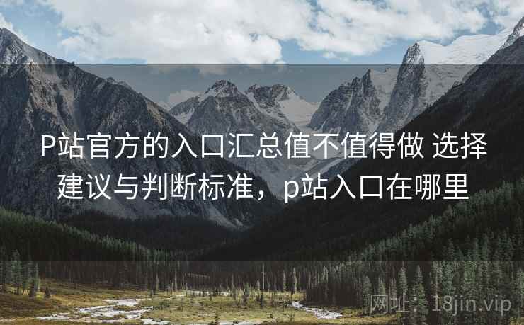 P站官方的入口汇总值不值得做 选择建议与判断标准，p站入口在哪里