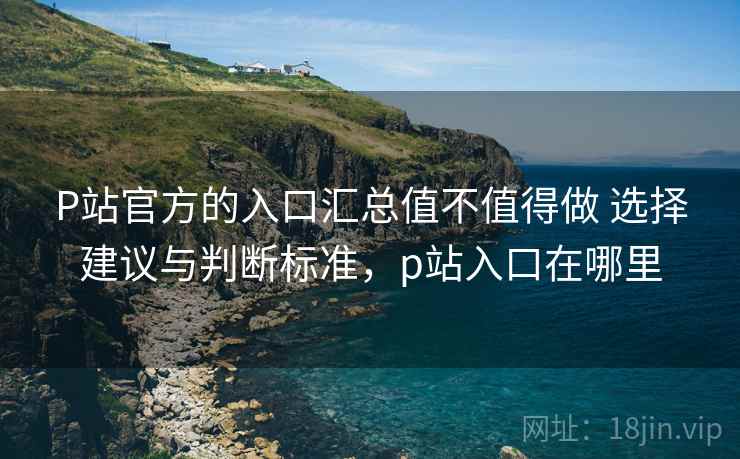 P站官方的入口汇总值不值得做 选择建议与判断标准，p站入口在哪里