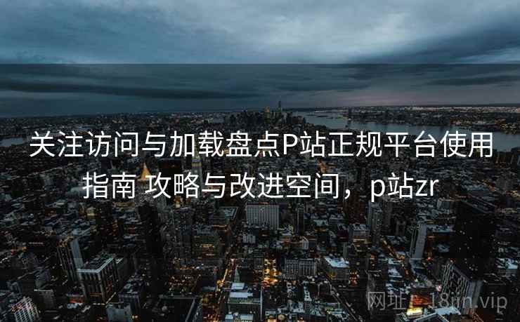 关注访问与加载盘点P站正规平台使用指南 攻略与改进空间，p站zr
