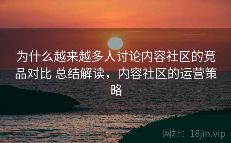 为什么越来越多人讨论内容社区的竞品对比 总结解读，内容社区的运营策略