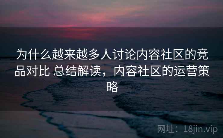为什么越来越多人讨论内容社区的竞品对比 总结解读，内容社区的运营策略