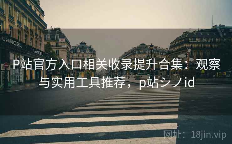 P站官方入口相关收录提升合集：观察与实用工具推荐，p站シノid