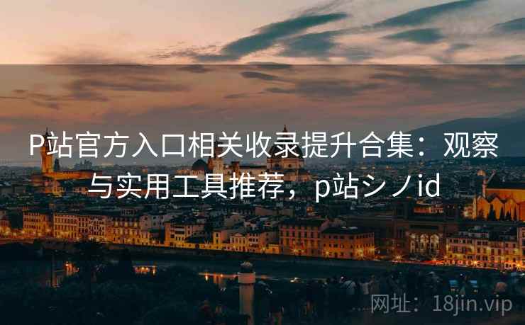 P站官方入口相关收录提升合集：观察与实用工具推荐，p站シノid