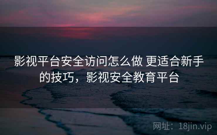 影视平台安全访问怎么做 更适合新手的技巧，影视安全教育平台