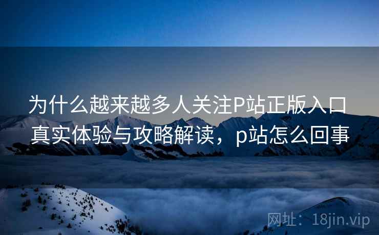 为什么越来越多人关注P站正版入口 真实体验与攻略解读,p站怎么回事 为什么越来越多人关注P站正版入口 真实体验与攻略解读,p站怎么回事