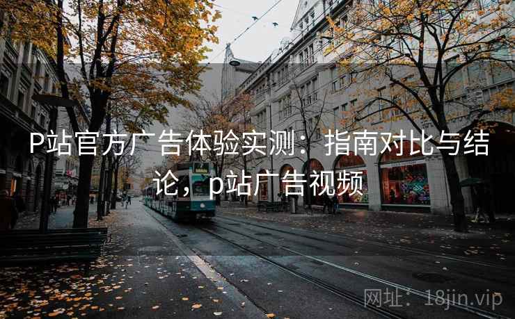 P站官方广告体验实测：指南对比与结论，p站广告视频