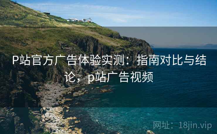 P站官方广告体验实测:指南对比与结论,p站广告视频 P站官方广告体验实测:指南对比与结论,p站广告视频
